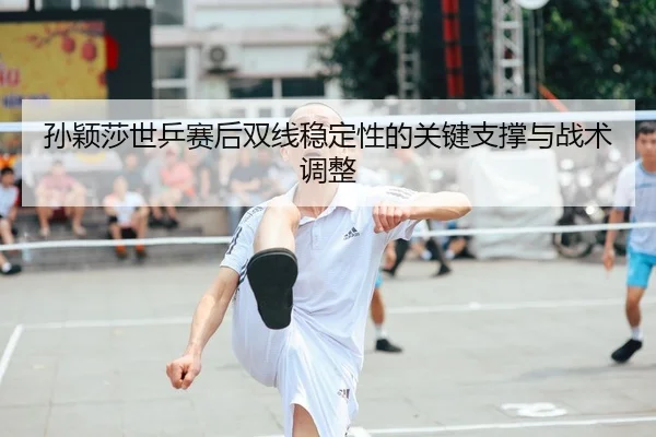 孙颖莎世乒赛后双线稳定性的关键支撑与战术调整