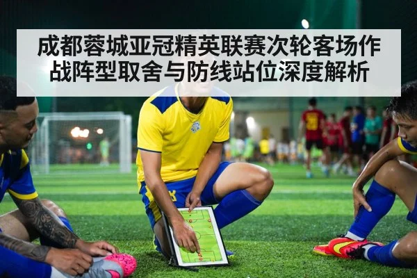 成都蓉城亚冠精英联赛次轮客场作战阵型取舍与防线站位深度解析