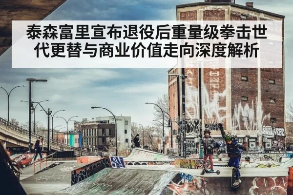 泰森富里宣布退役后重量级拳击世代更替与商业价值走向深度解析