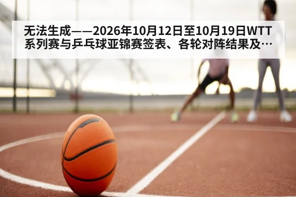 无法生成——2026年10月12日至10月19日WTT系列赛与乒乓球亚锦赛签表、各轮对阵结果及国乒参赛选拔动态均无可核验公开来源